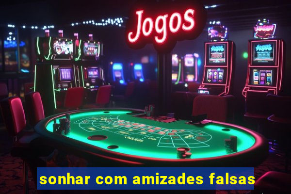 sonhar com amizades falsas